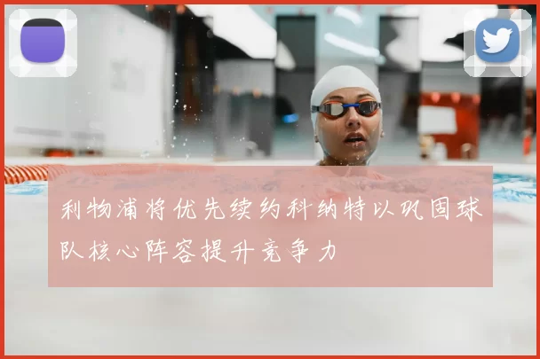利物浦将优先续约科纳特以巩固球队核心阵容提升竞争力