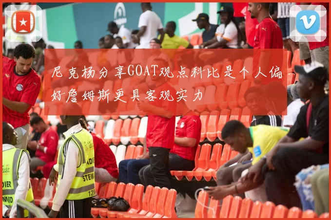 尼克杨分享GOAT观点科比是个人偏好詹姆斯更具客观实力