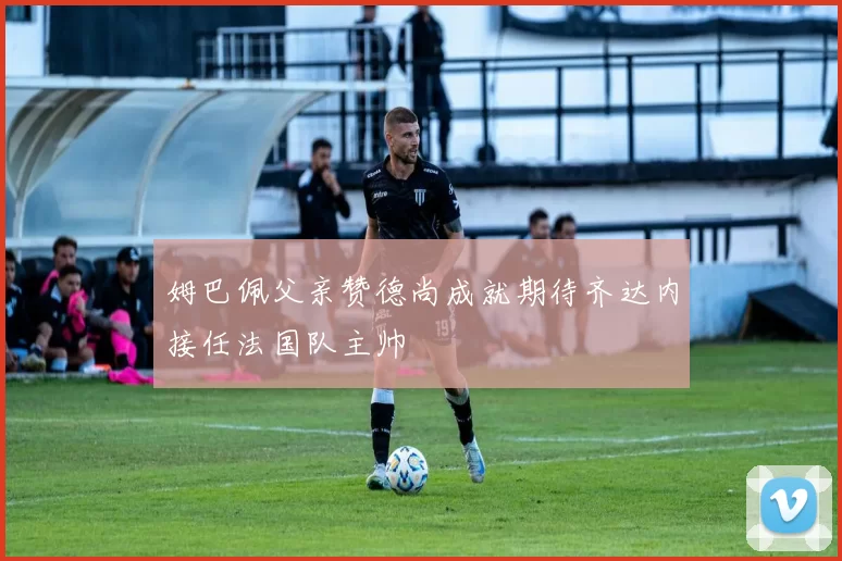 姆巴佩父亲赞德尚成就期待齐达内接任法国队主帅