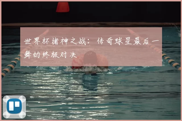 世界杯诸神之战：传奇球星最后一舞的终极对决