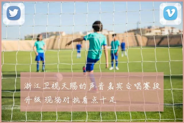 浙江卫视天赐的声音嘉宾合唱赛段升级 现场对抗看点十足