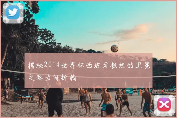 揭秘2014世界杯西班牙教练的卫冕之路为何折戟