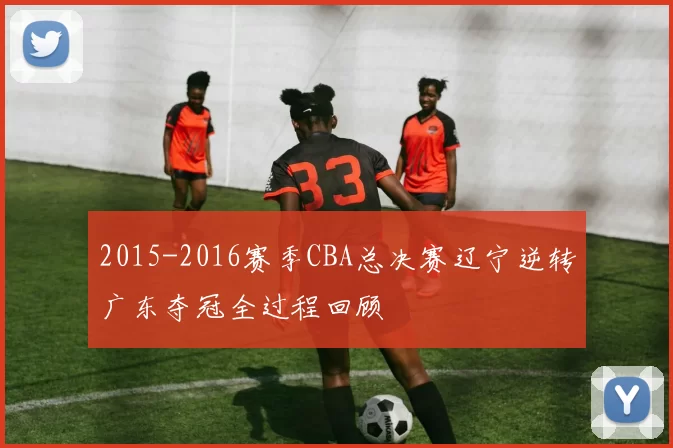 2015-2016赛季CBA总决赛辽宁逆转广东夺冠全过程回顾