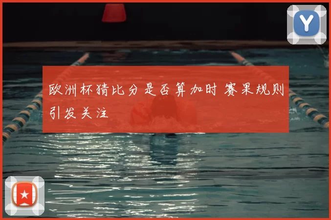 欧洲杯猜比分是否算加时 赛果规则引发关注
