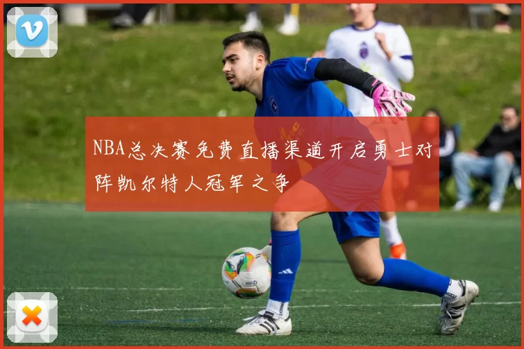 NBA总决赛免费直播渠道开启勇士对阵凯尔特人冠军之争