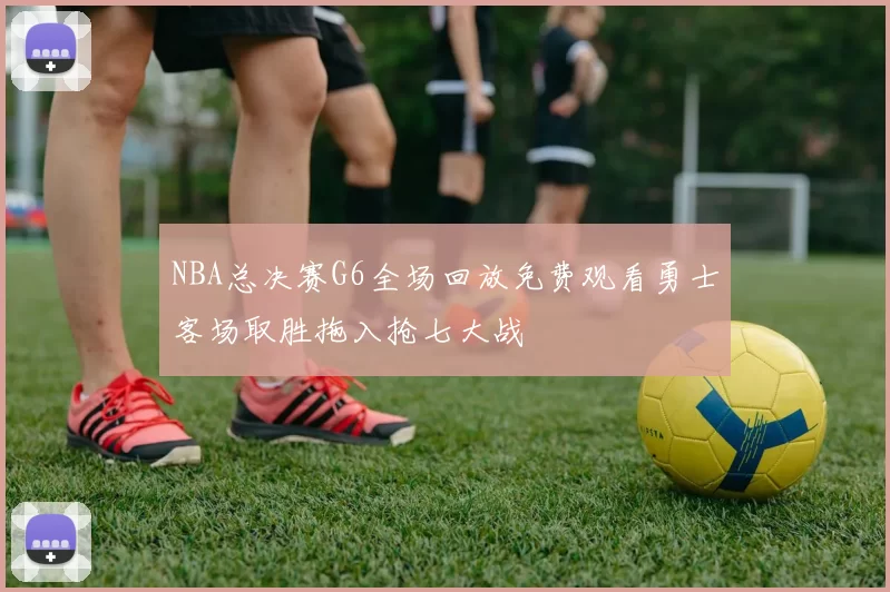 NBA总决赛G6全场回放免费观看勇士客场取胜拖入抢七大战
