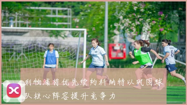 利物浦将优先续约科纳特以巩固球队核心阵容提升竞争力
