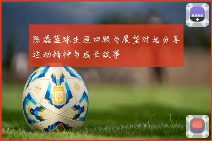 陈磊篮球生涯回顾与展望对话分享运动精神与成长故事