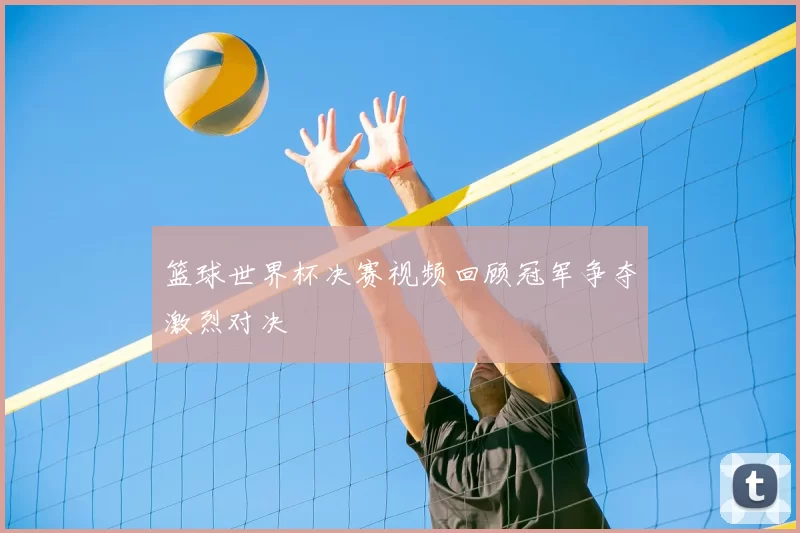 篮球世界杯决赛视频回顾冠军争夺激烈对决