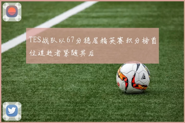 TES战队以67分稳居精英赛积分榜首位追赶者紧随其后