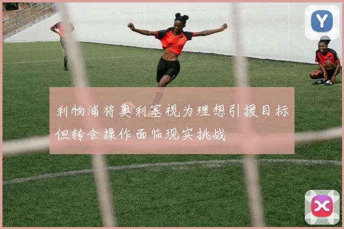 利物浦将奥利塞视为理想引援目标但转会操作面临现实挑战