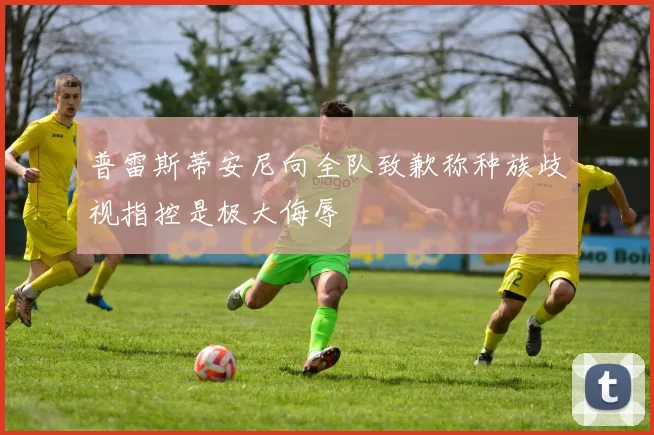 普雷斯蒂安尼向全队致歉称种族歧视指控是极大侮辱